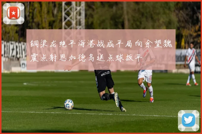 铜梁龙绝平海港战成平局向余望魏震点射恩加德乌送点球扳平